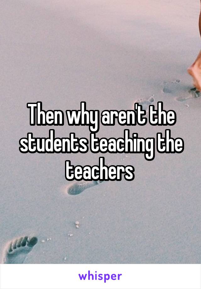 Then why aren't the students teaching the teachers 