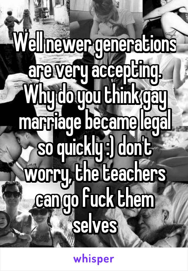 Well newer generations are very accepting. Why do you think gay marriage became legal so quickly :) don't worry, the teachers can go fuck them selves