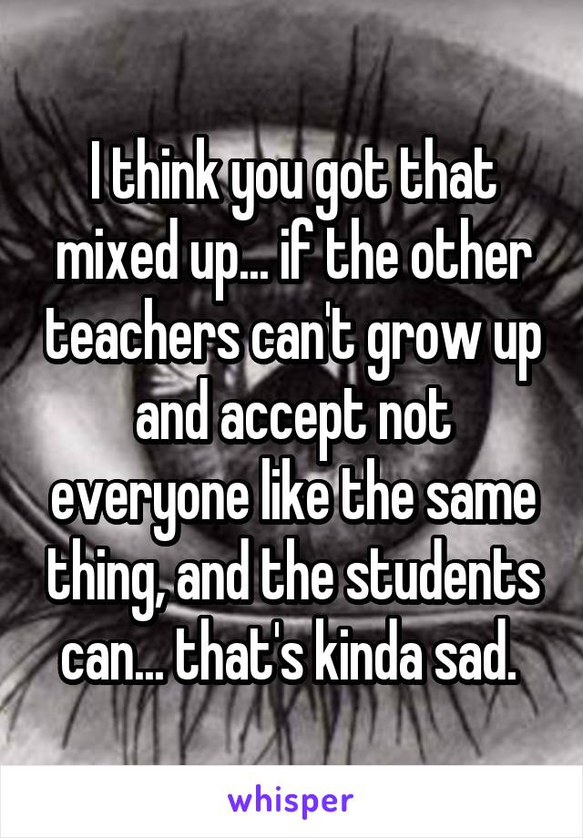 I think you got that mixed up... if the other teachers can't grow up and accept not everyone like the same thing, and the students can... that's kinda sad. 