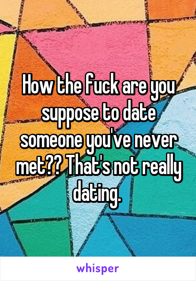 How the fuck are you suppose to date someone you've never met?? That's not really dating. 