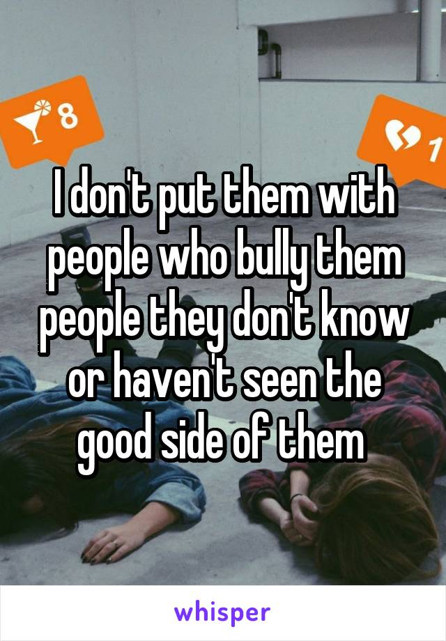 I don't put them with people who bully them people they don't know or haven't seen the good side of them 