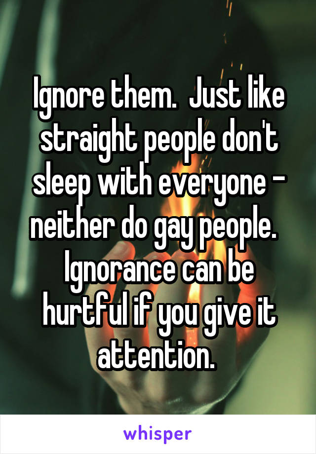 Ignore them.  Just like straight people don't sleep with everyone - neither do gay people.   Ignorance can be hurtful if you give it attention. 