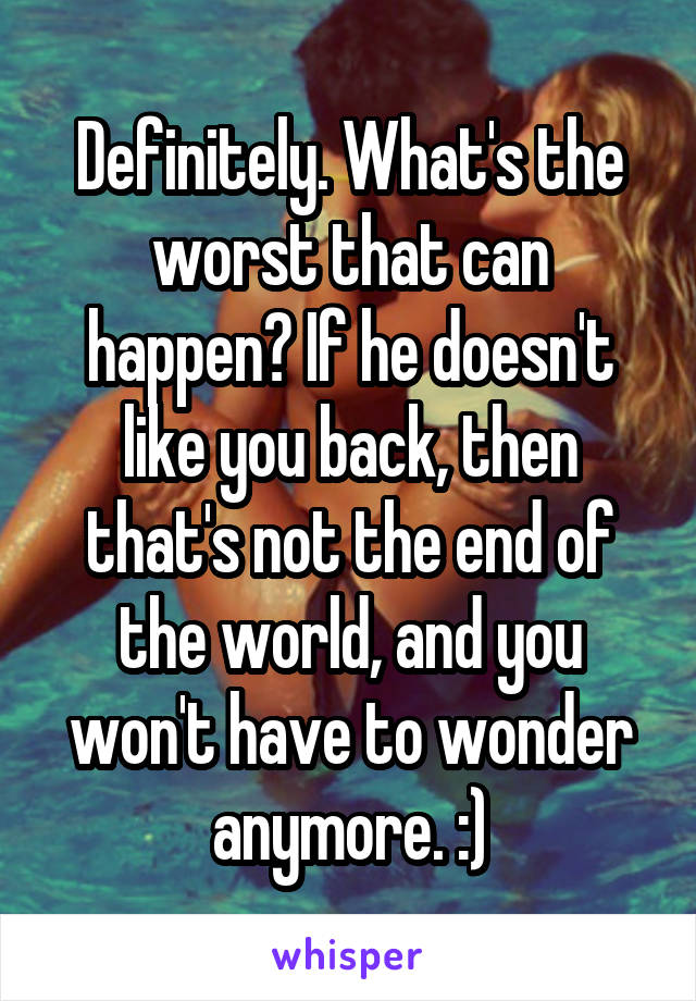 Definitely. What's the worst that can happen? If he doesn't like you back, then that's not the end of the world, and you won't have to wonder anymore. :)