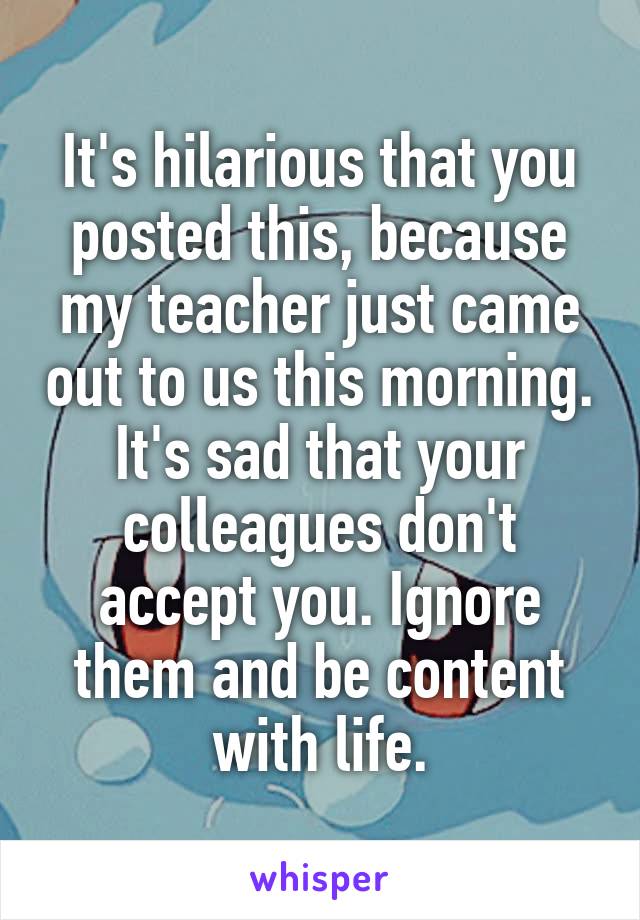 It's hilarious that you posted this, because my teacher just came out to us this morning. It's sad that your colleagues don't accept you. Ignore them and be content with life.