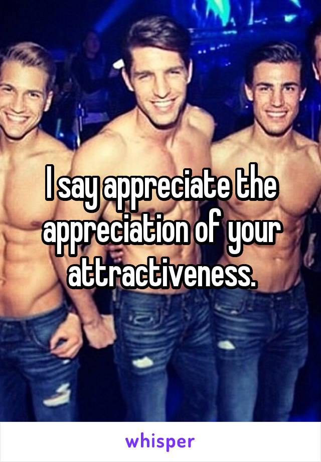 I say appreciate the appreciation of your attractiveness.