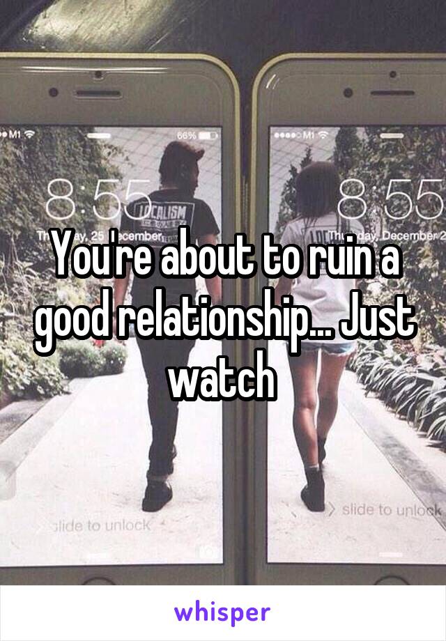 You're about to ruin a good relationship... Just watch 