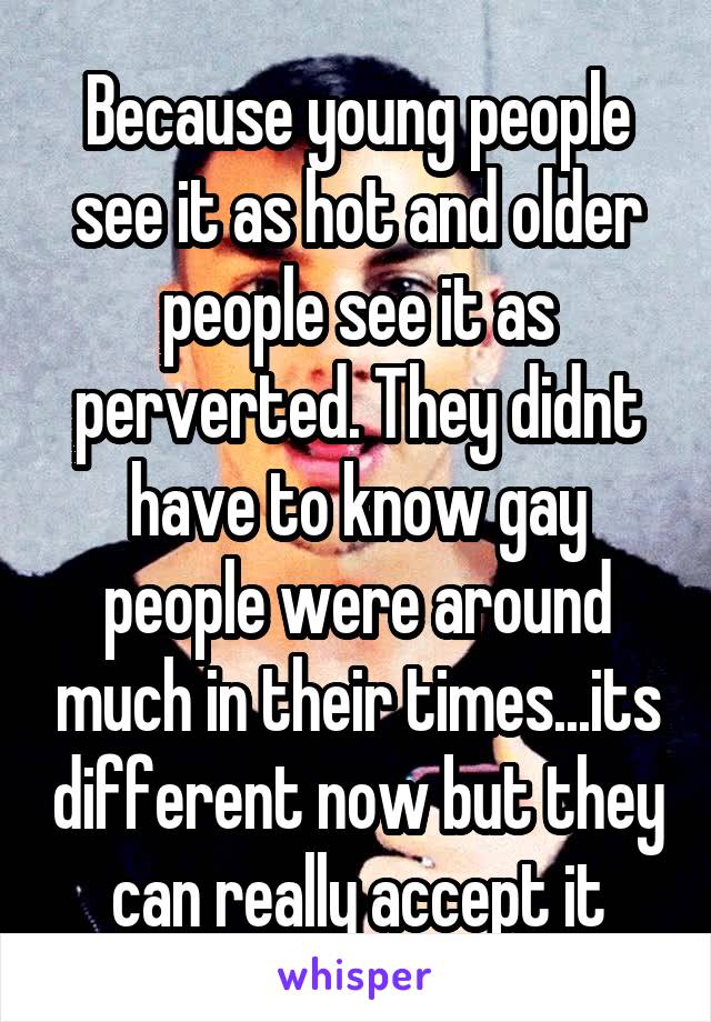 Because young people see it as hot and older people see it as perverted. They didnt have to know gay people were around much in their times...its different now but they can really accept it