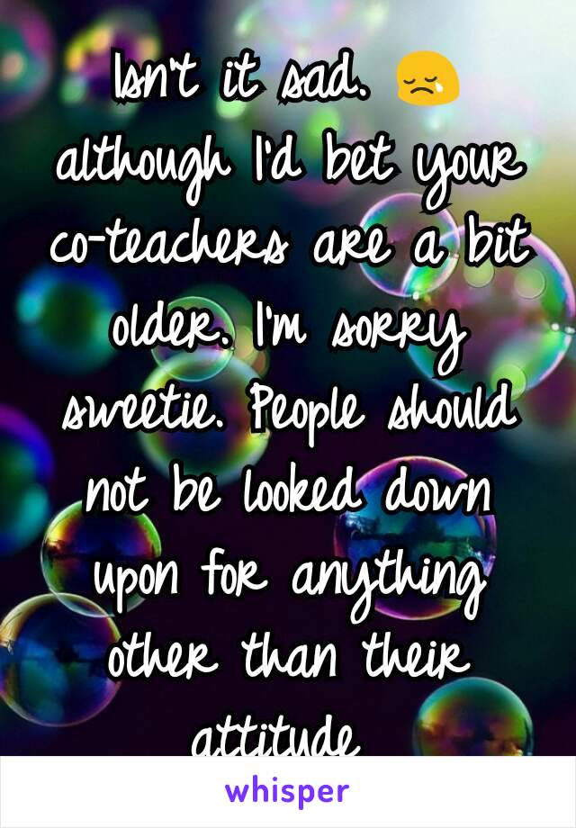 Isn't it sad. 😢   although I'd bet your co-teachers are a bit older. I'm sorry sweetie. People should not be looked down upon for anything other than their attitude 