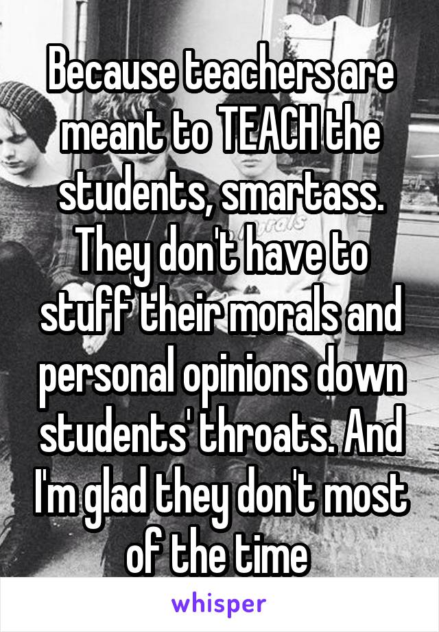 Because teachers are meant to TEACH the students, smartass. They don't have to stuff their morals and personal opinions down students' throats. And I'm glad they don't most of the time 