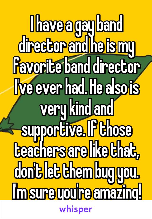 I have a gay band director and he is my favorite band director I've ever had. He also is very kind and supportive. If those teachers are like that, don't let them bug you. I'm sure you're amazing!