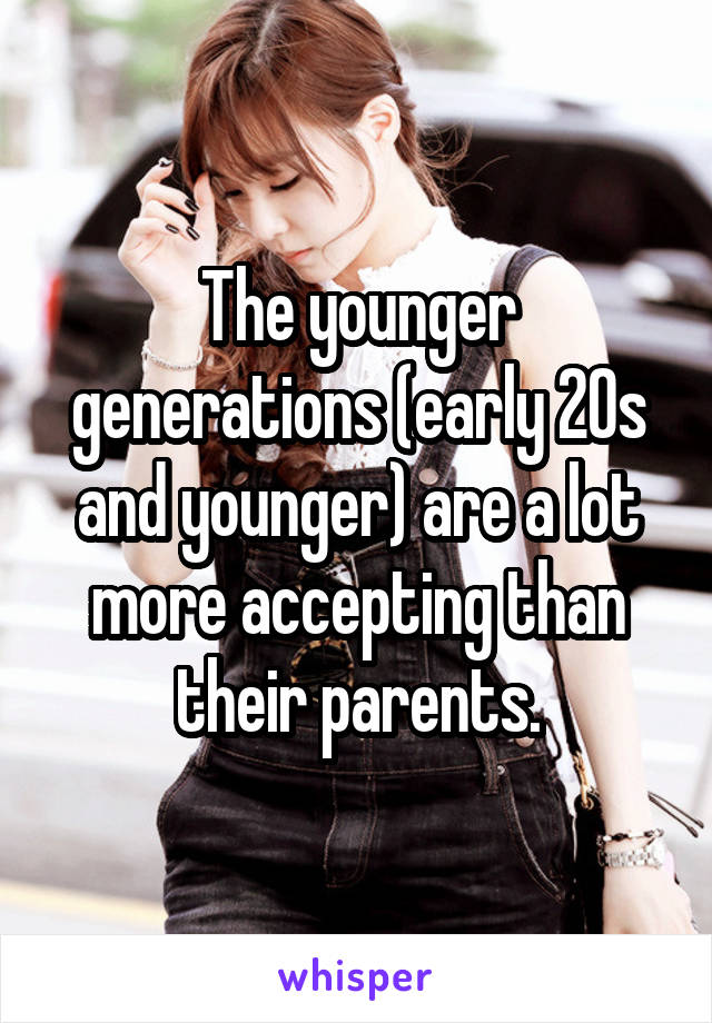 The younger generations (early 20s and younger) are a lot more accepting than their parents.