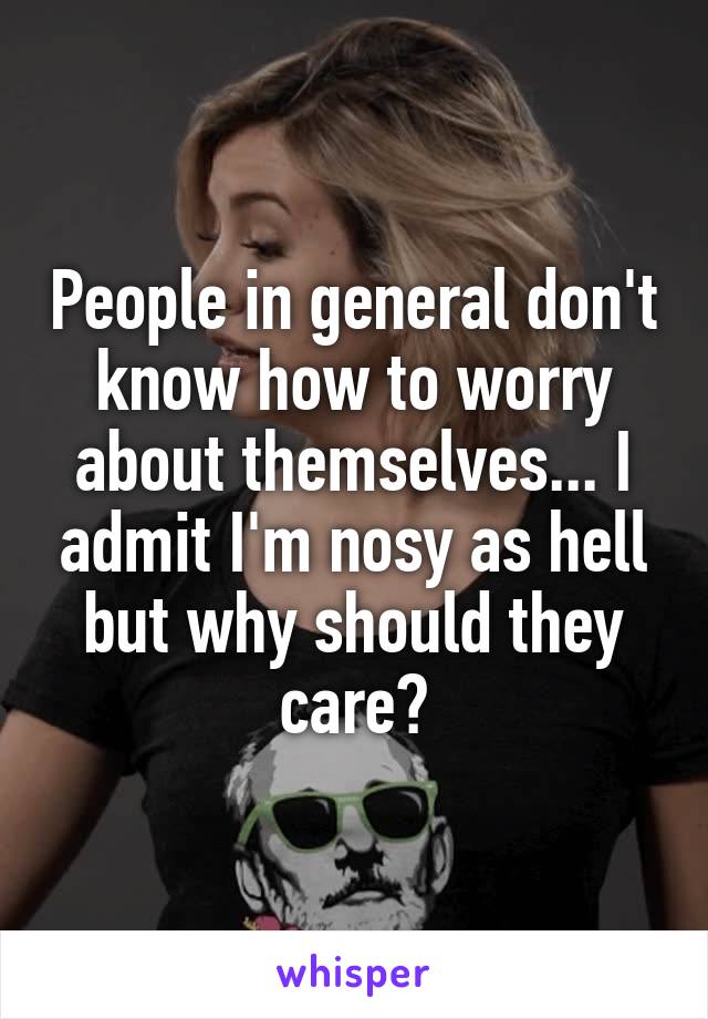 People in general don't know how to worry about themselves... I admit I'm nosy as hell but why should they care?