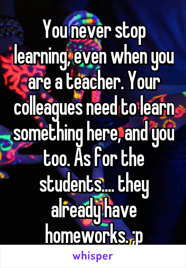 You never stop learning, even when you are a teacher. Your colleagues need to learn something here, and you too. As for the students.... they already have homeworks. ;p