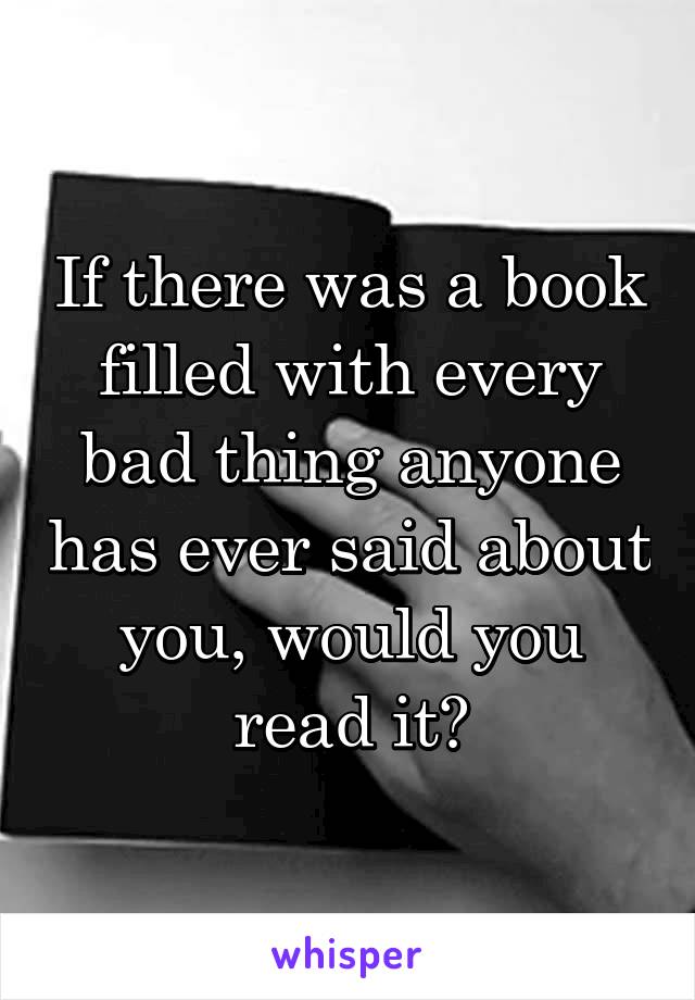 If there was a book filled with every bad thing anyone has ever said about you, would you read it?