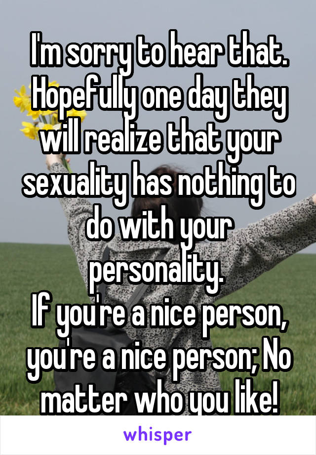 I'm sorry to hear that. Hopefully one day they will realize that your sexuality has nothing to do with your personality. 
If you're a nice person, you're a nice person; No matter who you like!