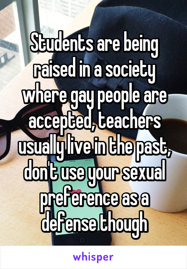 Students are being raised in a society where gay people are accepted, teachers usually live in the past, don't use your sexual preference as a defense though