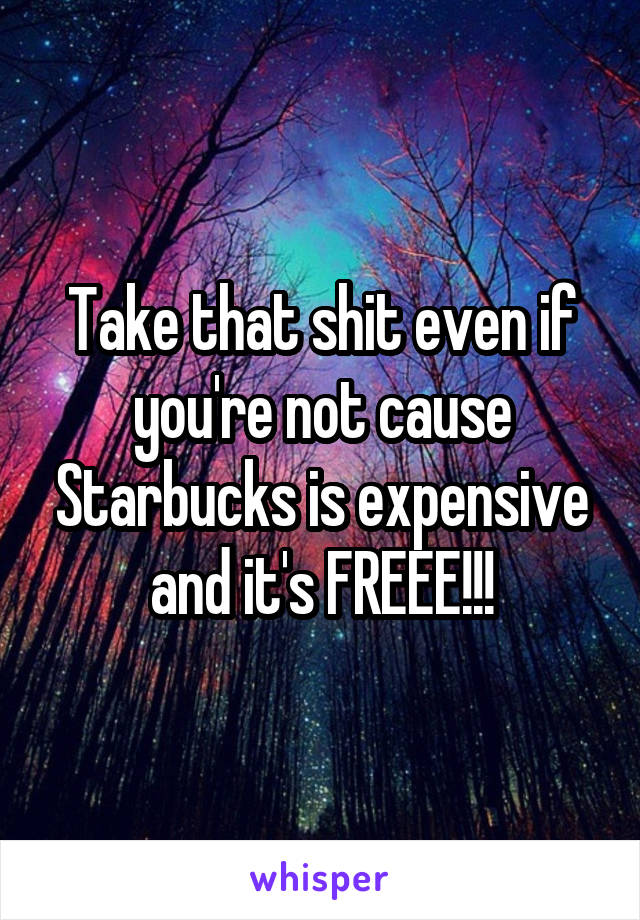 Take that shit even if you're not cause Starbucks is expensive and it's FREEE!!!