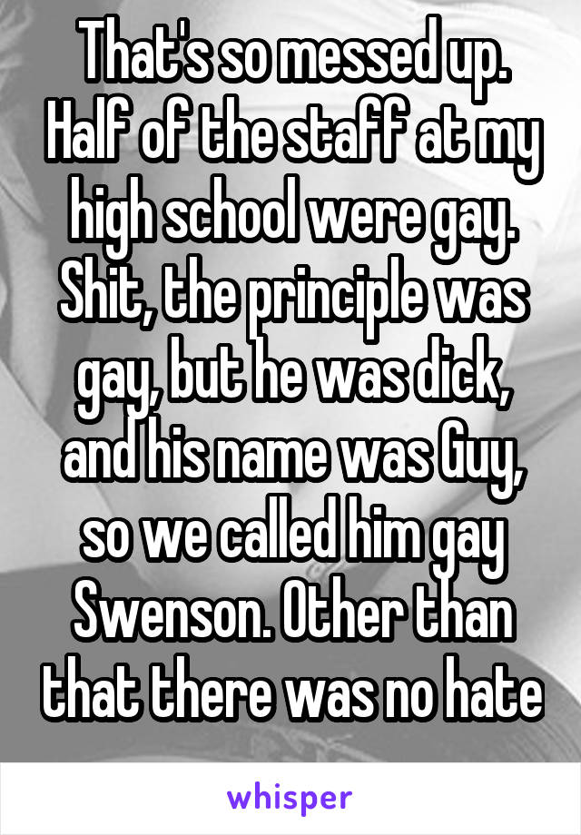 That's so messed up. Half of the staff at my high school were gay. Shit, the principle was gay, but he was dick, and his name was Guy, so we called him gay Swenson. Other than that there was no hate 