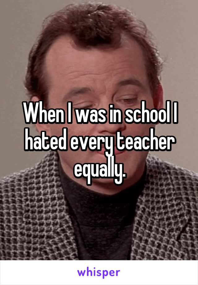 When I was in school I hated every teacher equally.