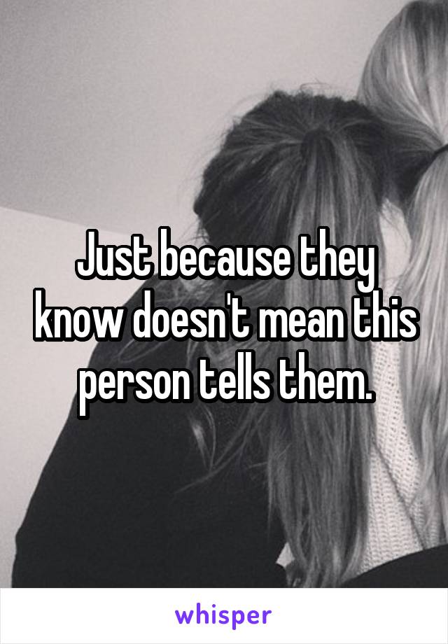 Just because they know doesn't mean this person tells them.