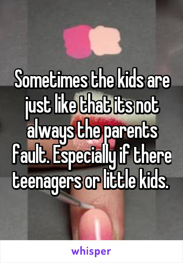 Sometimes the kids are just like that its not always the parents fault. Especially if there teenagers or little kids. 