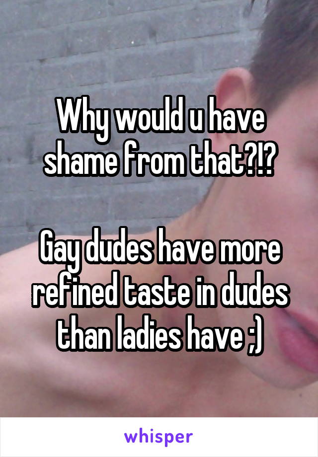 Why would u have shame from that?!?

Gay dudes have more refined taste in dudes than ladies have ;)