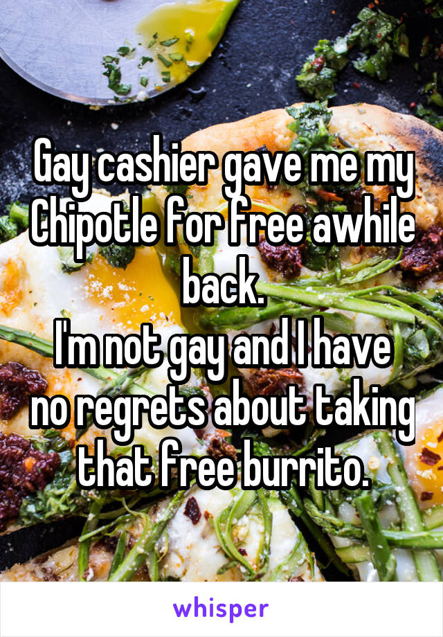 Gay cashier gave me my Chipotle for free awhile back.
I'm not gay and I have no regrets about taking that free burrito.