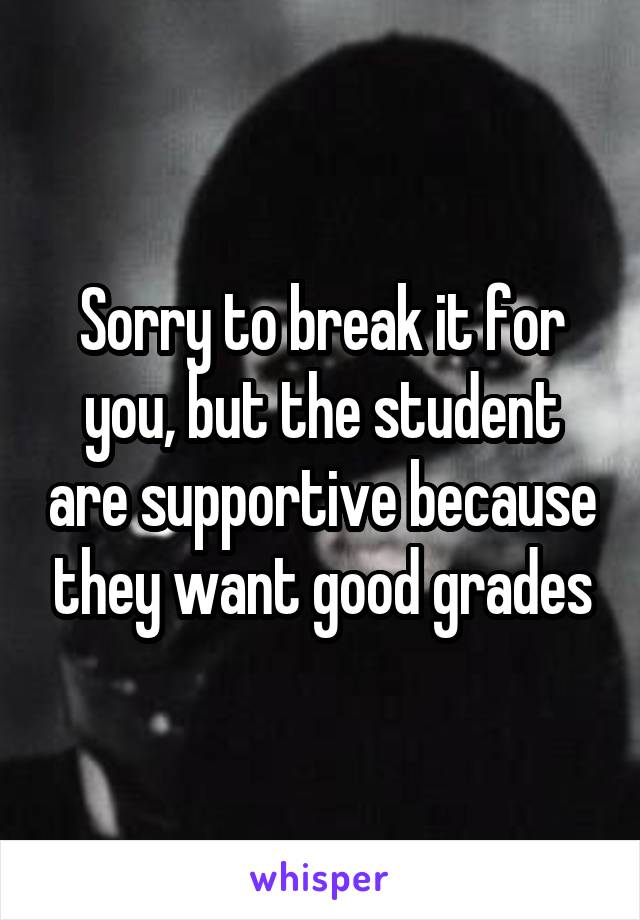 Sorry to break it for you, but the student are supportive because they want good grades