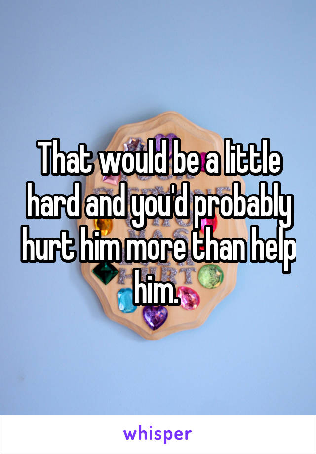 That would be a little hard and you'd probably hurt him more than help him. 