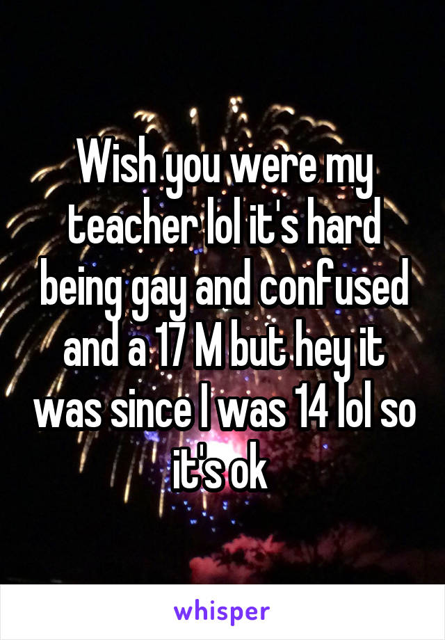 Wish you were my teacher lol it's hard being gay and confused and a 17 M but hey it was since I was 14 lol so it's ok 