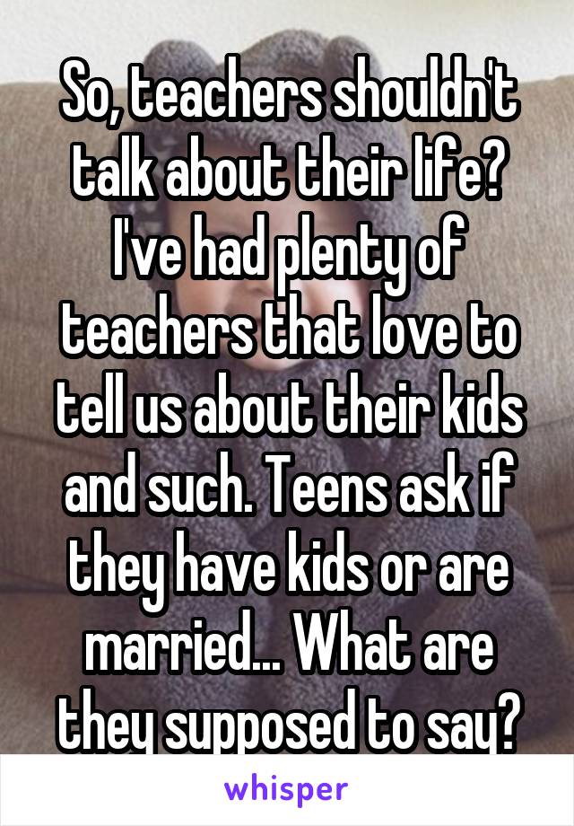 So, teachers shouldn't talk about their life? I've had plenty of teachers that love to tell us about their kids and such. Teens ask if they have kids or are married... What are they supposed to say?