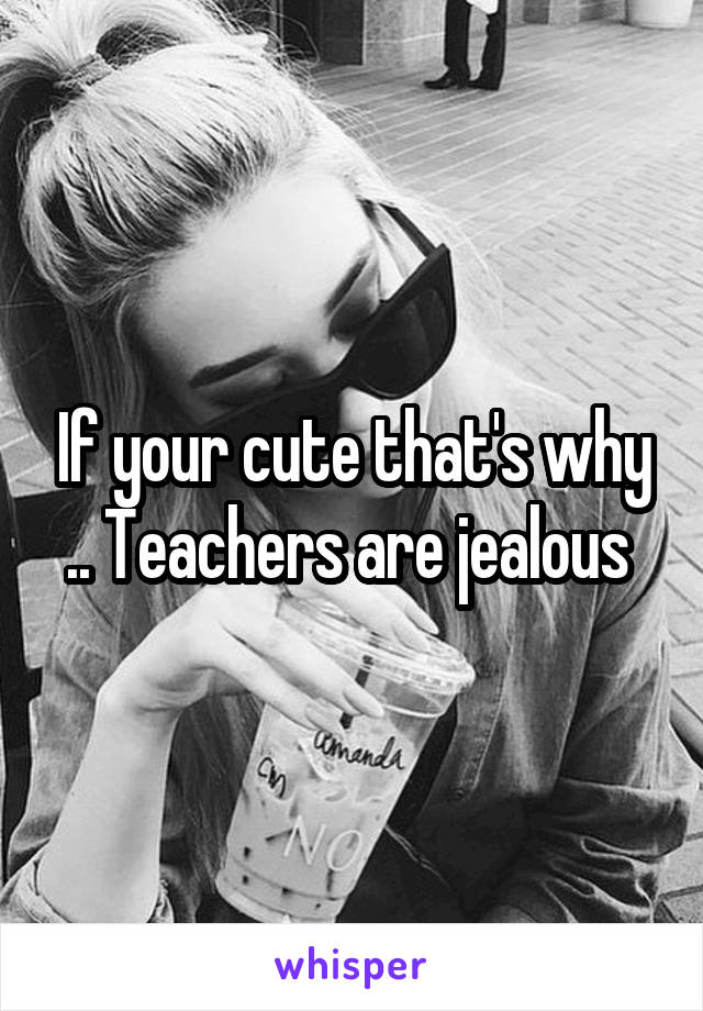 If your cute that's why .. Teachers are jealous 