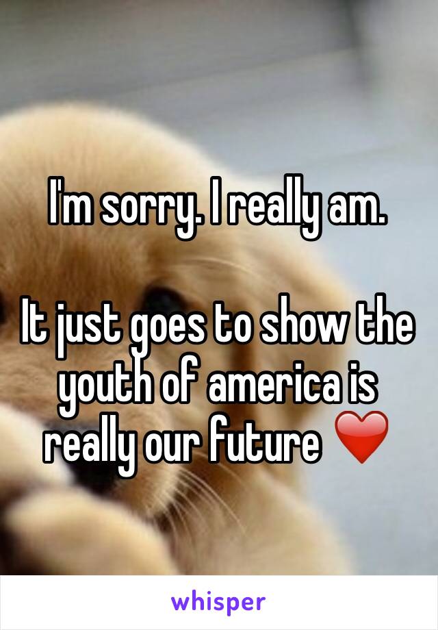 I'm sorry. I really am. 

It just goes to show the youth of america is really our future ❤️