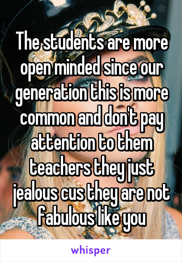 The students are more open minded since our generation this is more common and don't pay attention to them teachers they just jealous cus they are not fabulous like you