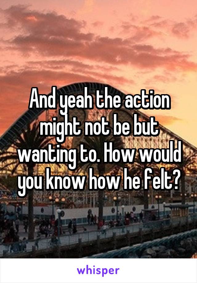 And yeah the action might not be but wanting to. How would you know how he felt?