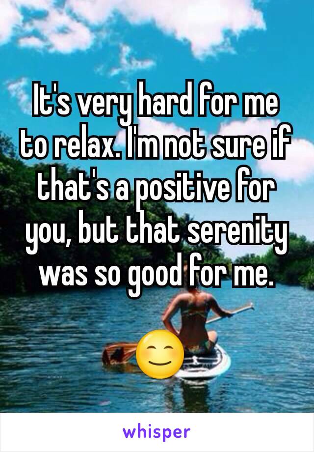 It's very hard for me to relax. I'm not sure if that's a positive for you, but that serenity was so good for me.

 😊