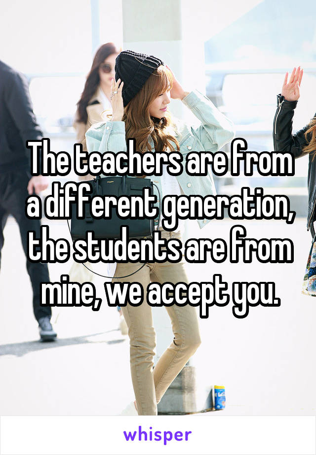 The teachers are from a different generation, the students are from mine, we accept you.