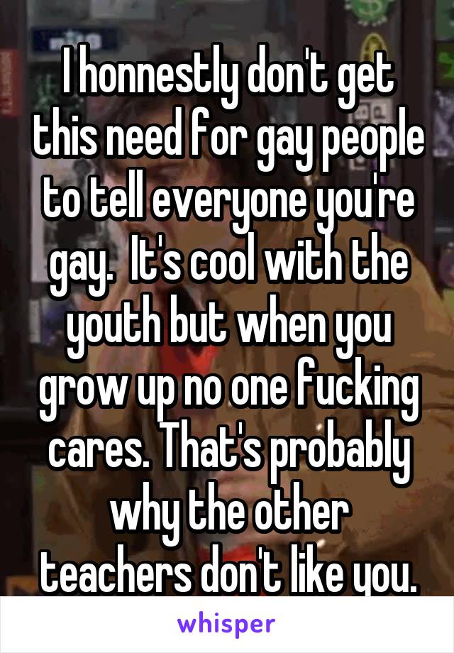 I honnestly don't get this need for gay people to tell everyone you're gay.  It's cool with the youth but when you grow up no one fucking cares. That's probably why the other teachers don't like you.