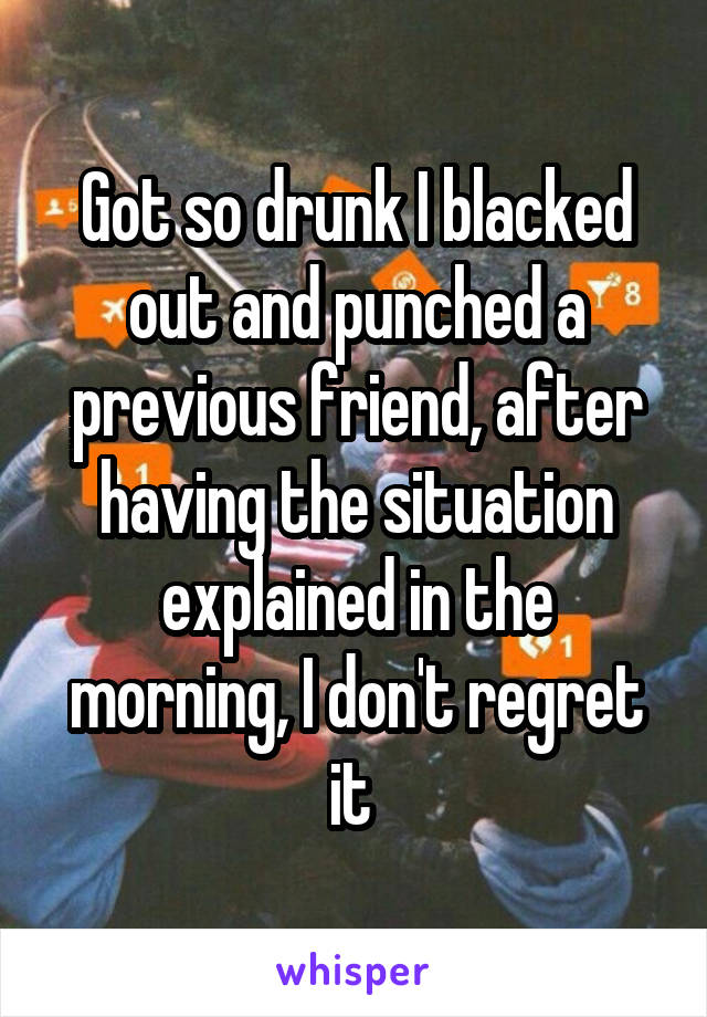 Got so drunk I blacked out and punched a previous friend, after having the situation explained in the morning, I don't regret it 