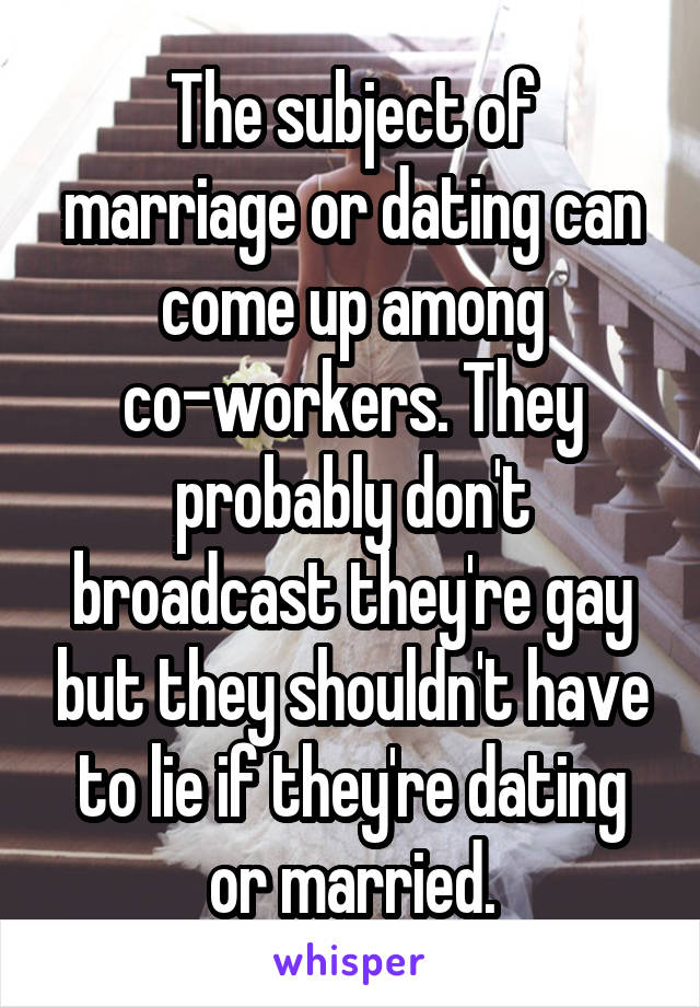 The subject of marriage or dating can come up among co-workers. They probably don't broadcast they're gay but they shouldn't have to lie if they're dating or married.