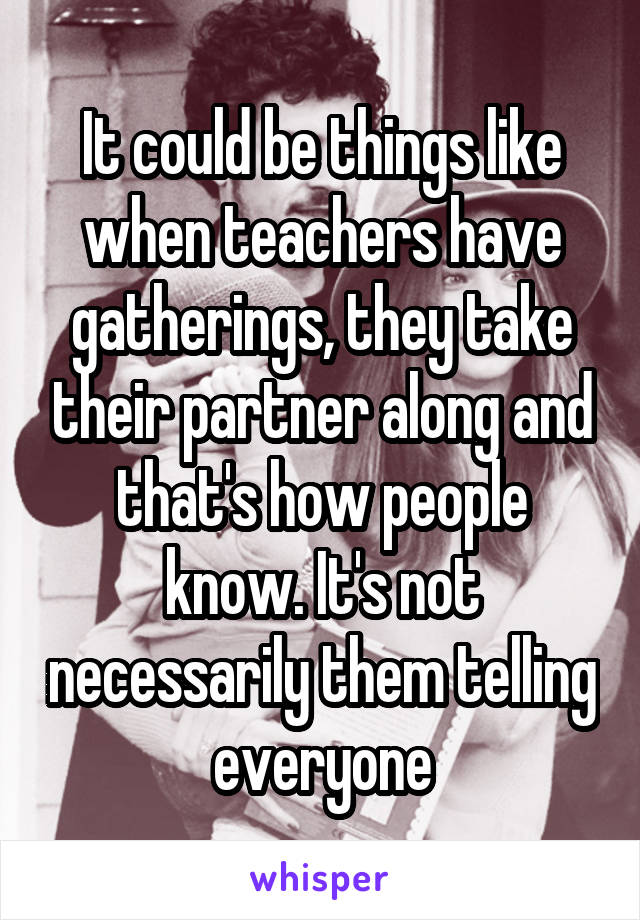 It could be things like when teachers have gatherings, they take their partner along and that's how people know. It's not necessarily them telling everyone