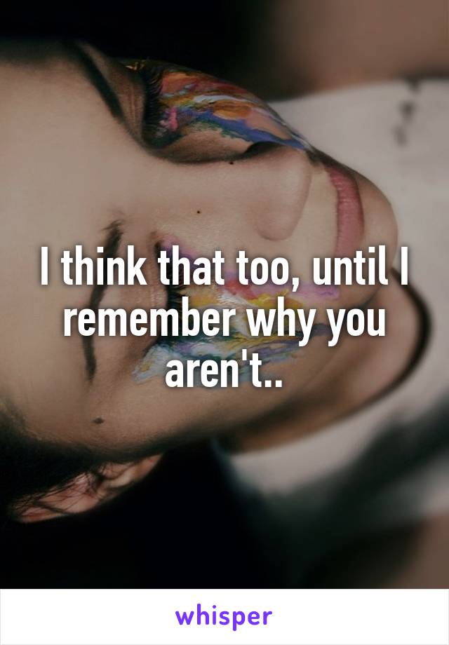 I think that too, until I remember why you aren't..