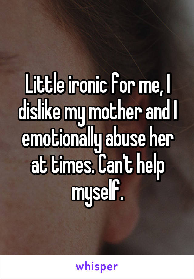 Little ironic for me, I dislike my mother and I emotionally abuse her at times. Can't help myself.