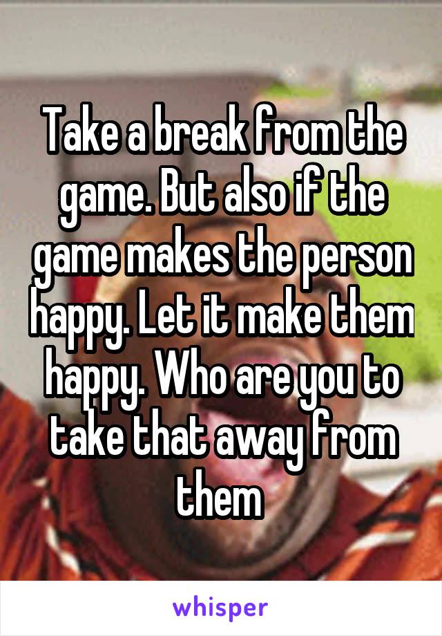 Take a break from the game. But also if the game makes the person happy. Let it make them happy. Who are you to take that away from them 