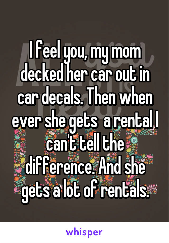 I feel you, my mom decked her car out in car decals. Then when ever she gets  a rental I can't tell the difference. And she gets a lot of rentals.