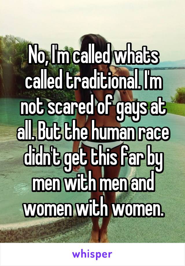 No, I'm called whats called traditional. I'm not scared of gays at all. But the human race didn't get this far by men with men and women with women.