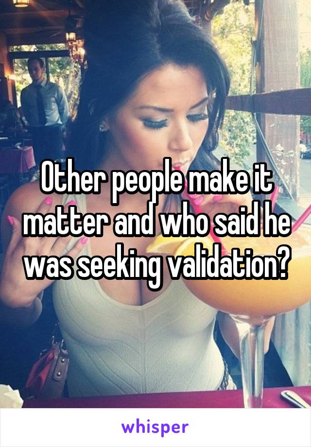 Other people make it matter and who said he was seeking validation?