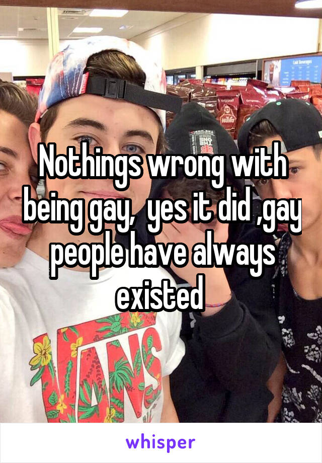 Nothings wrong with being gay,  yes it did ,gay people have always existed 