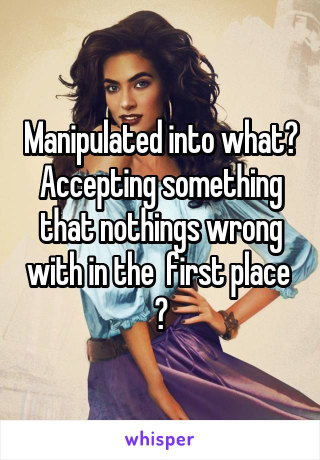 Manipulated into what? Accepting something that nothings wrong with in the  first place 
?