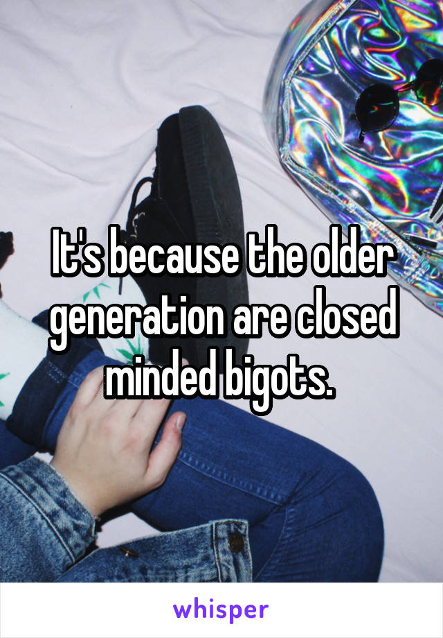 It's because the older generation are closed minded bigots. 